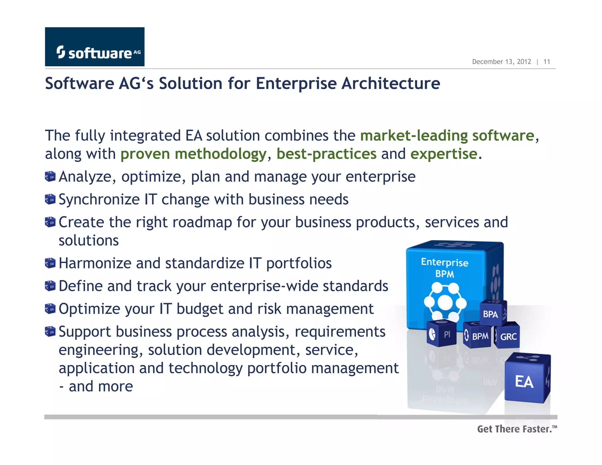 December 13, 2012 | 11


Software AG‘s Solution for Enterprise Architecture


The fully integrated EA solution combines the market-leading software,
along with proven methodology, best-practices and expertise.
  Analyze, optimize, plan and manage your enterprise
  Synchronize IT change with business needs
  Create the right roadmap for your business products, services and
  solutions
  Harmonize and standardize IT portfolios
  Define and track your enterprise-wide standards
  Optimize your IT budget and risk management
  Support business process analysis, requirements
  engineering, solution development, service,
  application and technology portfolio management
  - and more
 