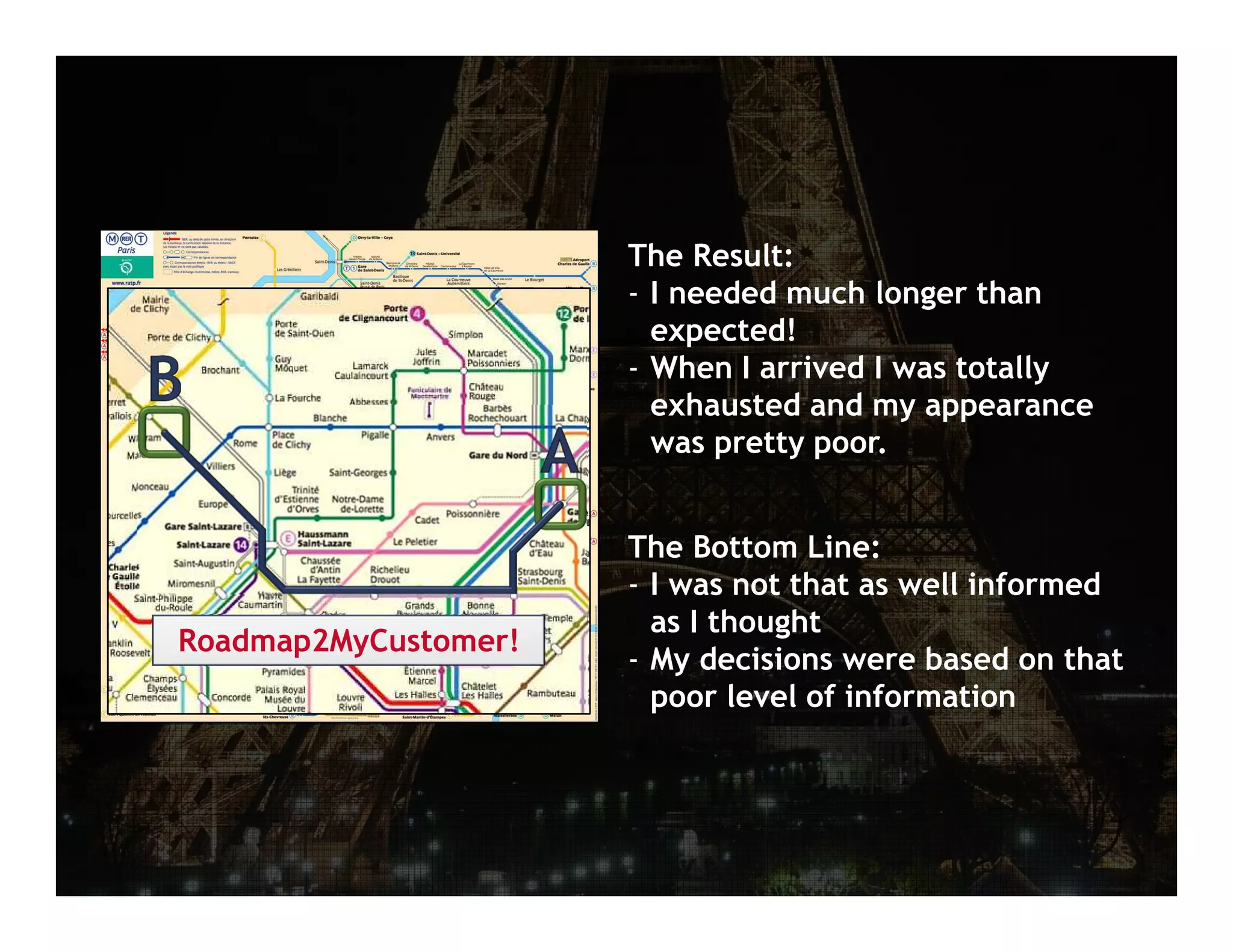 December 13, 2012 | 5




                      The Result:
                      - I needed much longer than
                        expected!
                      - When I arrived I was totally
                        exhausted and my appearance
                        was pretty poor.


                      The Bottom Line:
                      - I was not that as well informed
                        as I thought
Roadmap2MyCustomer!
                      - My decisions were based on that
                        poor level of information
 