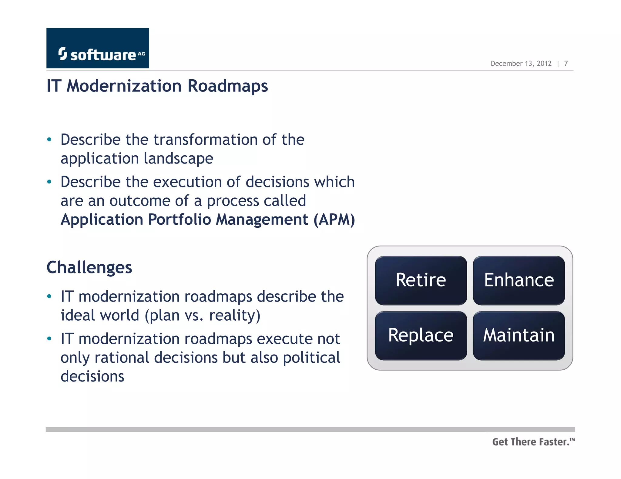 December 13, 2012 | 7


IT Modernization Roadmaps


• Describe the transformation of the
  application landscape
• Describe the execution of decisions which
  are an outcome of a process called
  Application Portfolio Management (APM)


Challenges
                                               Retire    Enhance
• IT modernization roadmaps describe the
  ideal world (plan vs. reality)
• IT modernization roadmaps execute not        Replace   Maintain
  only rational decisions but also political
  decisions
 