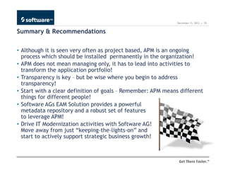 December 13, 2012 | 29


Summary & Recommendations

• Although it is seen very often as project based, APM is an ongoing
  process which should be installed permanently in the organization!
• APM does not mean managing only, it has to lead into activities to
  transform the application portfolio!
• Transparency is key – but be wise where you begin to address
  transparency!
• Start with a clear definition of goals – Remember: APM means different
  things for different people!
• Software AGs EAM Solution provides a powerful
  metadata repository and a robust set of features
  to leverage APM!
• Drive IT Modernization activities with Software AG!
  Move away from just “keeping-the-lights-on” and
  start to actively support strategic business growth!
 