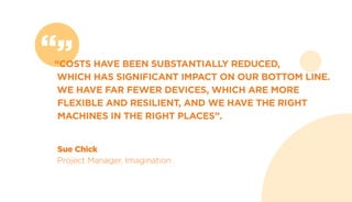 “”“COSTS HAVE BEEN SUBSTANTIALLY REDUCED,
WHICH HAS SIGNIFICANT IMPACT ON OUR BOTTOM LINE.
WE HAVE FAR FEWER DEVICES, WHICH ARE MORE
FLEXIBLE AND RESILIENT, AND WE HAVE THE RIGHT
MACHINES IN THE RIGHT PLACES”.
Sue Chick
Project Manager, Imagination
 