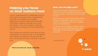 Find out more at www.canon.be
Canon understands the challenges around
information and document management.
We help consolidate and manage
equipment and processes and automate
information capture, storage, print and
distribution. You can choose to manage
our solutions in-house or fully outsource to
Canon.
With joined-up workflows that give you the
transparency to reduce cost, cut complexity
and control compliance, we give you the
focus to achieve so much more for a lot less
cost.
Helping you focus
on what matters most
How can we help you?
We’re working with organisations of all
shapes and sizes to enable impressive gains
in performance – and we can do the same
for you.
If there are any areas of particular interest
that you would like to discuss further, or
to set up a meeting, send us an email on
news.room@canon.be .
Or ask one of our experts to get in touch
about how we can help you across your
information and document management
processes.
© Canon Europa N.V. 2014
 