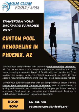 BOOK
NOW
Custom Pool
Remodeling in
Phoenix, AZ
aquacleanpoolservicellc.org
623-486-1891
TRANSFORM YOUR
BACKYARD PARADISE
WITH
Enhance your backyard oasis with top-notch Pool Remodeling in Phoenix,
AZ. Our expert team crafts bespoke solutions to revitalize your pool
space, ensuring a seamless blend of functionality and aesthetics. From
modern tile designs to energy-efficient equipment, we cater to your
specific requirements, transforming your pool into a personalized retreat.
Elevate your outdoor experience with our comprehensive dream which is
custom pool remodeling services in Phoenix. With a commitment to
quality and innovation, we breathe new life into your pool area, making it
a stunning focal point for relaxation and entertainment. Trust us to
redefine luxury and comfort in your own backyard.
 
