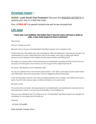 Envelope teaser :
INSIDE: Look Great! Feel Fantastic! Discover the INSIDER SECRETS to
playing your way to a flab-free body
Plus: A FREE GIFT so special it should come with its own armored truck
Lift oten
"Learn why I am healthier, feel better than I have for years and have a smile so
wide, I may need surgery to have it removed."
Dear Friend,
Why am I smiling so much?
Because I took a chance on the Basketball Yoga Blast program and it changed my life.
It seems like only a few weeks ago I was overweight by 70lbs and depressed. I tried going to the gym, but
embarrassed by my size I shied away from many of the classes, even yoga or Pilates was difficult
because my size stopped me from getting into the proper positions and holding them.
So imagine my surprise when a friend introduced me to Basketball Yoga Blast and told me all I had to do
was play a bit of the game I love at home, do a bit of yoga and the weight would fall off.
Of course I was skeptical, but it's basketball, right!
As soon as I started I knew I had made the right decision, I lost 10lbs my first week. By the second week I
was 18lbs lighter. Now only 8 weeks later I've lost a staggering 40lbs and feel great.
I look and feel better now than I ever have and getting dressed into my clothes, new clothes by the way is
great, I love the looks I get as I pass my fellow commuters on my way to work.
But that's not all!
On my last visit to my doctor, she was amazed at my transformation, my breathing has improved and my
blood pressure is normal. I not only look and feel better, I'm far healthier too.
Now you may understand why I'm smiling so much. The Basketball Yoga Blast program has changed me
completely, I‟m now happy from the inside out.
Sincerely,
Grace Sylvester, Chicago, Illinois.
 