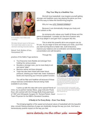 Play Your Way to a Healthier You
We both love basketball, now imagine yourself getting
stronger and healthier every day playing the game you love,
with this easy to follow life transforming program.
Why do I say LIFE TRANSFORMING?
Because it can dramatically change your body and
your outlook on life.
As someone who values your health & fitness and the
game of basketball. I consider you the kind of person who
can truly delight in and gain from a program like this.
This is what this powerful all-in-one program can do
for you. As you begin to tone and shape your body, you‟ll find
you start burning fat at a faster rate, build endurance,
improve your balance and co-ordination and develop better
concentration and self-discipline.
Through the
practice of the Hatha Yoga sections:
 You‟ll become more flexible and stronger from
holding the various poses.
 Develop a stronger core, you‟re more likely to sit
and stand “taller”.
 Become calmer and less stressed.
 Yoga has also been linked with lower blood
pressure, slowing your heart rate, lower cholesterol
levels and improving your immune system function.
You will be fitter and healthier all because of these
unique exercise combinations that are being made
available to you today.
I came up with this idea with some special friends of
mine, my co-partner Carolyn Moos, yoga instructor Paula
Kout, who worked with the Chicago Bulls three-peat team
of 1997 and Orthopedic Surgeon Dr. Richard Parker, Head
Team Physician for the NBA's Cleveland Cavaliers.
It Really Is For Every Body – Even Your Body
The bringing together of the speed and physical nature of basketball with the beautiful
slow, smooth flowing stretches of yoga can drastically change the way you look. And have a
tremendously positive impact on the way you feel.
 
