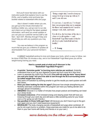 And you'll never feel alone with our
instruction guide that explains how to use the
DVDs, and a healthy mind and body tips
booklet related to basketball drills and yoga.
Also it doesn‟t matter where you are,
you get up to the minute information for
building a better you, just go over to our site
and check out our blog for the latest updated
information, we'll send you email updates or
you can give our customer service staff a call
9am - 6pm EST, Monday through Friday and
they„ll help you with any questions you may
have.
You see we believe in this program so
much that we give you a lifetime of updates all
downloadable from your personal member‟s
site.
A GREAT basketball workout to tone and shape your body, which is easy to follow, can
be done in less than 30 minutes a day, and is fun! Basketball Yoga Blast gives you all the
weight-losing training you need.
Here's a sneak peak at what you'll discover in the
"Basketball Yoga Blast Program":
 A quickie “dummies guide” to burning more calories per workout. (Instantly
understand how to turn up your digestive furnace and burn more fat in less time.)
 Learn to separate the myths from the truth! (You will not only be more "savvy about
you and your body" but you‟ll be able to see through the B.S surrounding some
so-called weight loss cures.)
 Skip years of frustration by working smarter to get the results you want quicker and with
less stress…
 Have you been looking for this for ages? (Discover how simple strengthening and
flexibility exercises contained within this program can have you feeling slender and
stronger almost immediately.)
 AMAZING! Discover in a matter of minutes how proper posture and breathing can lower
your stress levels.
 Increased endurance. (Find renewed energy and staying power that will have you
breezing through your work day and still leave a little something extra for your loved
one‟s or for going out with friends.)
 Say goodbye to those hefty gym fees! (All because you don't have to go to the gym
ever again and you don‟t need expensive equipment!)
 REVEALED! The body changing secrets of basketball and yoga when combined. (If
you're not a gym bunny no problem, these exercises are made for you to be able to do
them in your own home with family and friends or on your own.)
 