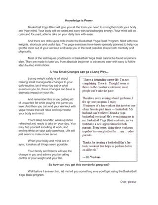 Knowledge is Power
Basketball Yoga Blast will give you all the tools you need to strengthen both your body
and your mind. Your body will be toned and sexy with turbocharged energy. Your mind will be
calm and focused, able to take on your daily task with ease.
And there are drills upon drills inside the Basketball Yoga Blast Program, filled with new
insights, shortcuts and useful tips. The yoga exercises have been specially planned to help you
get the most out of your workout and keep you in the best possible shape both mentally and
physically.
Most of the techniques you'll learn in Basketball Yoga Blast cannot be found anywhere
else, They are made to take you from absolute beginner to advanced user with easy to follow
step-by-step instructions.
A Few Small Changes can go a Long Way...
Losing weight safely is all about
making small manageable changes to your
daily routine, be it what you eat or what
exercises you do, these changes can have a
dramatic impact on your life.
And remember this is you getting rid
of unwanted fat while playing the game you
love. And then you can end your workout with
yoga moves that will relax and rejuvenate
your body and mind.
You'll sleep sounder, wake up more
refreshed and ready to take on your day. You
may find yourself excelling at work, and
smiling while on your daily commute. Life will
just seem to make more sense.
When your body and mind are in
sync, it makes all things seem possible.
Your family and friends will see the
change in you and admire you for taking
control of your weight and your life.
So how can you get this wonderful program?
Well before I answer that, let me tell you something else you‟ll get using the Basketball
Yoga Blast program.
 