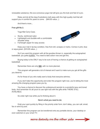 renewable substance, this eco-conscious yoga mat will give you the look and feel of a pro.
Relax and let all the days frustrations melt away with this high-quality mat that will
support you in comfort for years to come. ($49.95 value...)
And there's more...
Free gift No.3.
Yoga Mat Carry Case.
 Sturdy, reinforced nylon
 Lightweight and durable with a comfortable
shoulder strap
 Full-length zipper for easy access
Keep your mat in tip-top condition, free from dirt, scrapes or marks. Comes in pink, blue
or aqua green. ($19.99 value...)
So if you want this program with all the goodies thrown in, especially the autographed
basketball, you gotta HURRY. You need to take action now and get this.
Buying today is the ONLY way to be sure of having a chance at getting an autographed
basketball.
Remember there are only 500, with no more planned.
This program will generate a lot of interest and I want to make sure you get all the gifts
you deserve.
It's for those of you who really want a body that everyone admires.
If you don't take this opportunity and order this program right now, you're letting the most
amazing life-changing program pass you by.
You have a chance to discover the underground secrets to a wonderful sexy and toned
body. And remember it's all yours to use right now with the gifts while THERE STILL
AVAILABLE.
So order right now while you're thinking about it.
Here's what you need to do:
Grab your spot quickly by filling in the priority order form; don't delay, you can call, email,
fax or send by post.
Remember this program can be transferred onto any portable device, your desktop or
even watched on your smart TV.
 