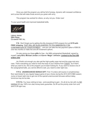 Once you start the program you will be full of energy, dynamic with renewed confidence
and curves that will make those around you green with envy.
This program has worked for others, so why not you. Order now!
To your good health and improved basketball skills,
Lebron James
NBA Player
Co-owner FitR. Inc.
P.S. Don't forget you're getting this life-changing 6 DVD program for just $179 with
FREE shipping. THAT WILL BE RUSH-SHIPPED TO YOU IMMEDIATELY ON
CONFIRMATION OF YOUR PAYMENT... and you can take the two payment option of $89.50
over two months or make the one-off investment upfront.
I'm also giving you these gifts for free - the NBA autographed Basketball, signed by
myself, Larry Bird, Michael Jordan and Earvin „Magic' Johnson. Limited to the first 500
orders only
As if that's not enough you also get the high-quality yoga mat and the yoga mat carry
case. That's everything you need to have the body of your dreams from TODAY. So if that's
what you want to do, this is the program you've been looking for. If you want to receive one of
the autographed balls, you cannot afford to wait, you need to order right now.
P.P.S. UNANNOUNCED BONUS GIFT: First 15 orders will receive 2 complimentary
floor seat tickets for any regular league game of your choice during the 2014-2015 NBA season.
Jump on board right now to get one of the special unannounced bonuses without delay,
tomorrow may be too late.
P.P.P.S. You have nothing to lose - and everything to gain - it's all at my risk with my NO
HASSLE 60 day 100% iron clad money-back guarantee. Go fill out the priority order form and
send it off right now.
 