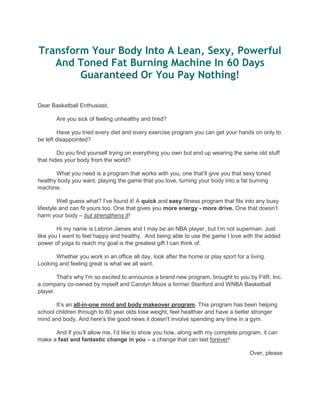 Transform Your Body Into A Lean, Sexy, Powerful
And Toned Fat Burning Machine In 60 Days
Guaranteed Or You Pay Nothing!
Dear Basketball Enthusiast,
Are you sick of feeling unhealthy and tired?
Have you tried every diet and every exercise program you can get your hands on only to
be left disappointed?
Do you find yourself trying on everything you own but end up wearing the same old stuff
that hides your body from the world?
What you need is a program that works with you, one that‟ll give you that sexy toned
healthy body you want, playing the game that you love, turning your body into a fat burning
machine.
Well guess what? I‟ve found it! A quick and easy fitness program that fits into any busy
lifestyle and can fit yours too. One that gives you more energy - more drive. One that doesn‟t
harm your body – but strengthens it!
Hi my name is Lebron James and I may be an NBA player, but I‟m not superman. Just
like you I want to feel happy and healthy. And being able to use the game I love with the added
power of yoga to reach my goal is the greatest gift I can think of.
Whether you work in an office all day, look after the home or play sport for a living.
Looking and feeling great is what we all want.
That's why I'm so excited to announce a brand new program, brought to you by FitR. Inc.
a company co-owned by myself and Carolyn Moos a former Stanford and WNBA Basketball
player.
It‟s an all-in-one mind and body makeover program. This program has been helping
school children through to 80 year olds lose weight, feel healthier and have a better stronger
mind and body. And here's the good news it doesn‟t involve spending any time in a gym.
And if you‟ll allow me, I‟d like to show you how, along with my complete program, it can
make a fast and fantastic change in you – a change that can last forever!
Over, please
 