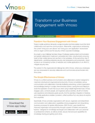 Product Data Sheet
Transform your Business
Engagement with Vmoso
Transform Your Business Engagement with Vmoso
Today’s mobile workforce demands a single innovative tool that enables round-the-clock
collaboration and real-time communication. Meanwhile, organizations embracing
the current “bring your own device” and “bring your own application” environment
strive to regain control over the security of their corporate knowledge.
As a result, a new challenge has taken shape. Employees seeking instant communication
and global collaboration implement vulnerable (and often unauthorized) consumer
tools on their mobile devices and use them in the workplace. At the same time, their IT
departments—prioritizing enterprise security over transparency and productivity—block
access to an increasing number of websites and mobile applications in an effort to
mitigate security risks.
The solution to this organizational challenge lies within Vmoso, where your employees
are now empowered to securely collaborate and communicate across borders and
time zones.
The Simple Effectiveness of Vmoso
Vmoso is a unified business communication and collaboration solution designed to
maximize individual and organizational productivity. Vmoso consolidates various
communication and collaboration channels facilitating networking, content organization
and knowledge sharing in a single, interconnected solution, saving time and helping to
avoid the duplication of work that occurs when using multiple fragmented tools. Vmoso
engages users, connects people, and organizes various activities, all with an intuitive
user experience and enterprise-grade security. And the seamless integration of desktop
and mobile applications enables consistent, unified workflow from any device at anytime
from anywhere.
Specifically, Vmoso provides organizations with secure, organized, and streamlined
communication and collaboration capabilities driving engagement and streamlining
business processes for greater effectiveness. With Vmoso, users benefit from
improved organization and productivity through a system of folders and personal
“spaces,” designed for knowledge exchanges and collaboration with your personal
or professional contacts; as well as private, secure chat and post capabilities for
knowledge sharing and getting work done.
WORKFL O W CONTENT SHARING SOCIAL NETWORKING COMMUNICATION C OLLA B OR A TI ON
Download the
Vmoso app today!
 