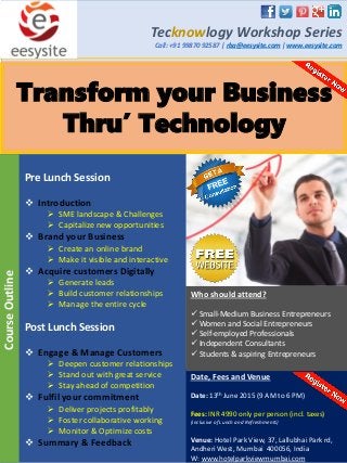 Transform your Business
Thru’ Technology
Tecknowlogy Workshop Series
Call: +91 99870 92587 | rba@eesysite.com | www.eesysite.com
Pre Lunch Session
 Introduction
 SME landscape & Challenges
 Capitalize new opportunities
 Brand your Business
 Create an online brand
 Make it visible and interactive
 Acquire customers Digitally
 Generate leads
 Build customer relationships
 Manage the entire cycle
Post Lunch Session
 Engage & Manage Customers
 Deepen customer relationships
 Stand out with great service
 Stay ahead of competition
 Fulfil your commitment
 Deliver projects profitably
 Foster collaborative working
 Monitor & Optimize costs
 Summary & Feedback
CourseOutline
Date, Fees and Venue
Date: 13th June 2015 (9 AM to 6 PM)
Fees: INR 4990 only per person (incl. taxes)
(inclusive of Lunch and Refreshments)
Venue: Hotel Park View, 37, Lallubhai Park rd,
Andheri West, Mumbai 400056, India
W: www.hotelparkviewmumbai.com
Who should attend?
 Small-Medium Business Entrepreneurs
 Women and Social Entrepreneurs
 Self-employed Professionals
 Independent Consultants
 Students & aspiring Entrepreneurs
 