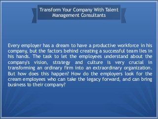 Transform Your Company With Talent 
Management Consultants 
Every employer has a dream to have a productive workforce in his 
company, but the factors behind creating a successful team lies in 
his hands. The task to let the employees understand about the 
company's vision, strategy and culture is very crucial in 
transforming an ordinary firm into an extraordinary organization. 
But how does this happen? How do the employers look for the 
cream employees who can take the legacy forward, and can bring 
business to their company? 
 