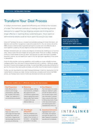 SOLUTIONS INTRALINKS FOR M&A




Transform Your Deal Process
In today’s environment, speed and efﬁciency are critical to the success
of a deal. The traditional methods of creating and maintaining physical
datarooms to support the due diligence process are limiting and no
longer effective in reaching all your potential buyers. Hours spent on
administrative details could be hours spent focusing on your deal.
                                                                                                     IntraLinks provides the
          ®
IntraLinks facilitates the secure, compliant and auditable exchange of critical information, col-    most powerful tools to
laboration and workﬂow management inside and outside the ﬁrm. You can conduct the entire             increase your deal’s success.
M&A process on-demand allowing all deal participants an easier and more effective way to
work together to speed up the due diligence process and ﬁnalize the transaction.                     SECURITY
Multiple interested buyers can conduct due diligence simultaneously, enabling you to maximize        Document Locking & Protection
value, reduce cycle times and mitigate risk during each phase. There are no delays, scheduling       Manage and securely exchange sensitive infor-
                                                                                                     mation throughout the lifecycle. Information in
conﬂicts or travel hassles to slow you down. And because your deal information is available
                                                                                                     PDF and Microsoft Office files are encrypted
anywhere, anytime, you can expand your reach to ﬁnd the right buyer regardless of time zones         and persistently password protected as they
or geographies.                                                                                      are delivered, saved or viewed.

IntraLinks also provides monitoring capabilities, which enable you to gain valuable business         CONTROL
intelligence about how information is being reviewed and who is viewing — letting you gauge
the level of interest and strategize accordingly. A streamlined Q&A process allows all parties to
                                                                                                     Strict Access Control
                                                                                                     Rigorous ID and password protection
get the information they need quickly and easily, and swiftly move the deal towards completion.      protocols keep you in control of who has
                                                                                                     access, allowing permissioning down to the
Further, you can stay ahead of your deal’s changing landscape in real-time, leaving less time for    document level.
market factors to disrupt your deals. And by maintaining a complete audit history of all M&A
activity, you’ll always have a record of what was disclosed and what was reviewed.                   Q&A
                                                                                                     Full Text Search and Q& A
                                                                                                     Search for particular words within
                                                                                                     your documents to quickly find precise
                                                                                                     information. A built-in Q&A module
  IntraLinks enables you to efﬁciently manage the deal process:                                      provides a convenient way for the sell-side
                                                                                                     to manage and organize buyer questions,
                                                                                                     and allows buyers to initiate questions while
  Deal Preparation                 Marketing                        Due Diligence                    reviewing the documentation
  Draft offering memo-             Distribute teasers, offering     Post information for review;
  randums and manage               memorandums, conﬁdenti-          keep your dealroom updat-        REPORTING
  presentations, assemble          ality agreements and             ed with the latest informa-
                                                                                                     Intelligence Reports
  key company information,         non-disclosure agreements.       tion and alert buyers when       Powerful reporting features show you which
  “stage” your dealroom in         Capture signed documents         new information is posted.       information buyers have reviewed and how
  one central secure location.     electronically. Track interest   Have a secure online copy        often; advanced reports provide comprehensive
                                   in real-time for more            of all key documents. Know       detail on activity across buyer groups, including
                                   effective follow up.             which documents buyers           which searches are most popular.
                                                                    are reviewing and who’s
                                                                    interested and who’s not.


  Closing                          Post-Merger                      Questions & Answers
  Keep your team on the            Integration                      Aggregate buyer’s ques-
  same page and keep track         Ease the integration pro-        tions easily, and organize
  of agreement drafts and          cess by having electronic        and track the status of re-     1 866 INTRALINKS
  comments. Organize and           copies of key company in-        plies. Respond to questions     New York    + 1 212 342 7684
  distribute legal documents       formation — all organized,       securely and immediately.       London      + 44 (0) 20 7060 0660
  securely and efﬁciently.         accessible in one place.                                         Hong Kong + 852 3101 7022
                                                                                                    www.intralinks.com
 