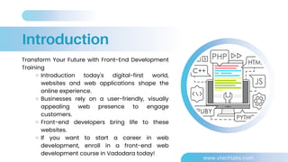 Introduction
Transform Your Future with Front-End Development
Training
Introduction today's digital-first world,
websites and web applications shape the
online experience.
Businesses rely on a user-friendly, visually
appealing web presence to engage
customers.
Front-end developers bring life to these
websites.
If you want to start a career in web
development, enroll in a front-end web
development course in Vadodara today!
www.vtechlabs.com
 