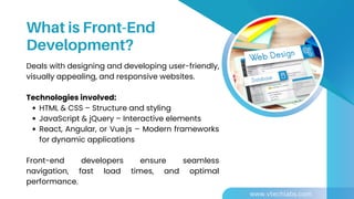 Deals with designing and developing user-friendly,
visually appealing, and responsive websites.
Technologies involved:
HTML & CSS – Structure and styling
JavaScript & jQuery – Interactive elements
React, Angular, or Vue.js – Modern frameworks
for dynamic applications
Front-end developers ensure seamless
navigation, fast load times, and optimal
performance.
What is Front-End
Development?
www.vtechlabs.com
 