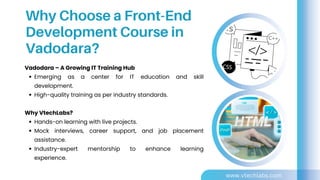 Vadodara – A Growing IT Training Hub
Emerging as a center for IT education and skill
development.
High-quality training as per industry standards.
Why VtechLabs?
Hands-on learning with live projects.
Mock interviews, career support, and job placement
assistance.
Industry-expert mentorship to enhance learning
experience.
Why Choose a Front-End
Development Course in
Vadodara?
www.vtechlabs.com
 