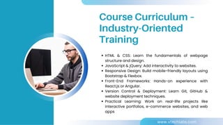HTML & CSS: Learn the fundamentals of webpage
structure and design.
JavaScript & jQuery: Add interactivity to websites.
Responsive Design: Build mobile-friendly layouts using
Bootstrap & Flexbox.
Front-End Frameworks: Hands-on experience with
React.js or Angular.
Version Control & Deployment: Learn Git, GitHub &
website deployment techniques.
Practical Learning: Work on real-life projects like
interactive portfolios, e-commerce websites, and web
apps
Course Curriculum –
Industry-Oriented
Training
www.vtechlabs.com
 