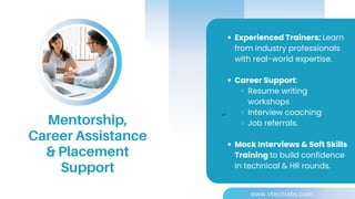 Experienced Trainers: Learn
from industry professionals
with real-world expertise.
Career Support:
Resume writing
workshops
Interview coaching
Job referrals.
Mock Interviews & Soft Skills
Training to build confidence
in technical & HR rounds.
Mentorship,
Career Assistance
& Placement
Support
www.vtechlabs.com
 