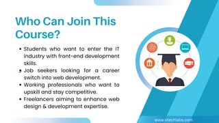 Who Can Join This
Course?
Students who want to enter the IT
industry with front-end development
skills.
Job seekers looking for a career
switch into web development.
Working professionals who want to
upskill and stay competitive.
Freelancers aiming to enhance web
design & development expertise.
www.vtechlabs.com
 