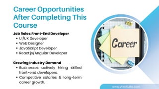 Job Roles:Front-End Developer
UI/UX Developer
Web Designer
JavaScript Developer
React.js/Angular Developer
Growing Industry Demand
Businesses actively hiring skilled
front-end developers.
Competitive salaries & long-term
career growth.
Career Opportunities
After Completing This
Course
www.vtechlabs.com
 