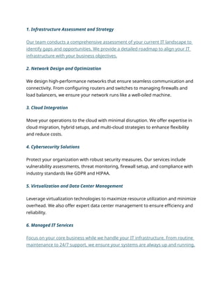 1. Infrastructure Assessment and Strategy
Our team conducts a comprehensive assessment of your current IT landscape to
identify gaps and opportunities. We provide a detailed roadmap to align your IT
infrastructure with your business objectives.
2. Network Design and Optimization
We design high-performance networks that ensure seamless communication and
connectivity. From configuring routers and switches to managing firewalls and
load balancers, we ensure your network runs like a well-oiled machine.
3. Cloud Integration
Move your operations to the cloud with minimal disruption. We offer expertise in
cloud migration, hybrid setups, and multi-cloud strategies to enhance flexibility
and reduce costs.
4. Cybersecurity Solutions
Protect your organization with robust security measures. Our services include
vulnerability assessments, threat monitoring, firewall setup, and compliance with
industry standards like GDPR and HIPAA.
5. Virtualization and Data Center Management
Leverage virtualization technologies to maximize resource utilization and minimize
overhead. We also offer expert data center management to ensure efficiency and
reliability.
6. Managed IT Services
Focus on your core business while we handle your IT infrastructure. From routine
maintenance to 24/7 support, we ensure your systems are always up and running.
 