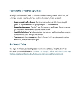 The Benefits of Partnering with Us
When you choose us for your IT infrastructure consulting needs, you’re not just
getting a service—you’re gaining a partner. Here’s what sets us apart:
 Experienced Professionals: Our team comprises certified experts with
years of experience in managing complex IT environments.
 Proactive Approach: We don’t just fix issues; we anticipate them, ensuring
your systems stay ahead of potential disruptions.
 Scalable Solutions: Whether you’re a startup or a multinational corporation,
our solutions grow with your business.
 Transparent Communication: Stay informed with regular updates, clear
timelines, and actionable insights.
Get Started Today
The right IT infrastructure can propel your business to new heights. Don’t let
outdated systems hold you back. Contact us today for a free consultation and take
the first step toward a smarter, faster, and more secure IT environment.
 