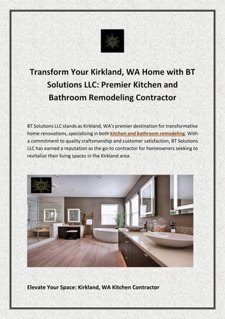 BT Solutions LLC stands as Kirkland, WA's premier destination for transformative
home renovations, specializing in both kitchen and bathroom remodeling. With
a commitment to quality craftsmanship and customer satisfaction, BT Solutions
LLC has earned a reputation as the go-to contractor for homeowners seeking to
revitalize their living spaces in the Kirkland area.
Elevate Your Space: Kirkland, WA Kitchen Contractor
 