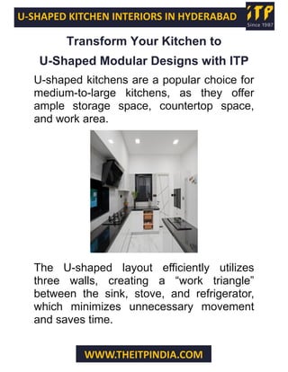 U-SHAPED KITCHEN INTERIORS IN HYDERABAD
WWW.THEITPINDIA.COM
Transform Your Kitchen to
U-Shaped Modular Designs with ITP
U-shaped kitchens are a popular choice for
medium-to-large kitchens, as they offer
ample storage space, countertop space,
and work area.
The U-shaped layout efficiently utilizes
three walls, creating a “work triangle”
between the sink, stove, and refrigerator,
which minimizes unnecessary movement
and saves time.