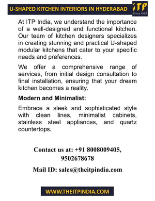 U-SHAPED KITCHEN INTERIORS IN HYDERABAD
WWW.THEITPINDIA.COM
At ITP India, we understand the importance
of a well-designed and functional kitchen.
Our team of kitchen designers specializes
in creating stunning and practical U-shaped
modular kitchens that cater to your specific
needs and preferences.
We offer a comprehensive range of
services, from initial design consultation to
final installation, ensuring that your dream
kitchen becomes a reality.
Modern and Minimalist:
Embrace a sleek and sophisticated style
with clean lines, minimalist cabinets,
stainless steel appliances, and quartz
countertops.
Contact us at: +91 8008009405,
9502678678
Mail ID: sales@theitpindia.com