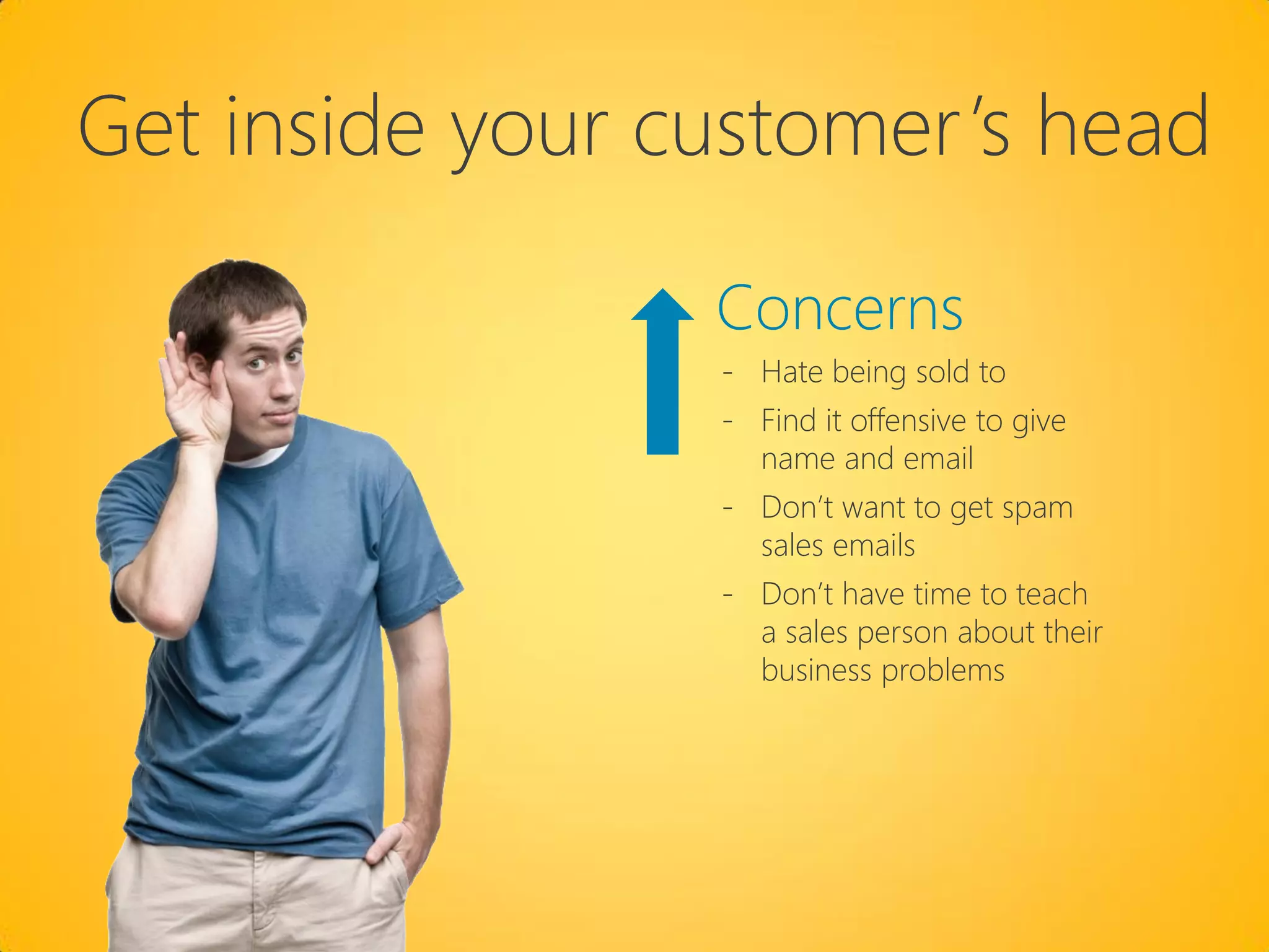 Get inside your customer’s head

                 Concerns
                 - Hate being sold to
                 - Find it offensive to give
                   name and email
                 - Don’t want to get spam
                   sales emails
                 - Don’t have time to teach
                   a sales person about their
                   business problems
 