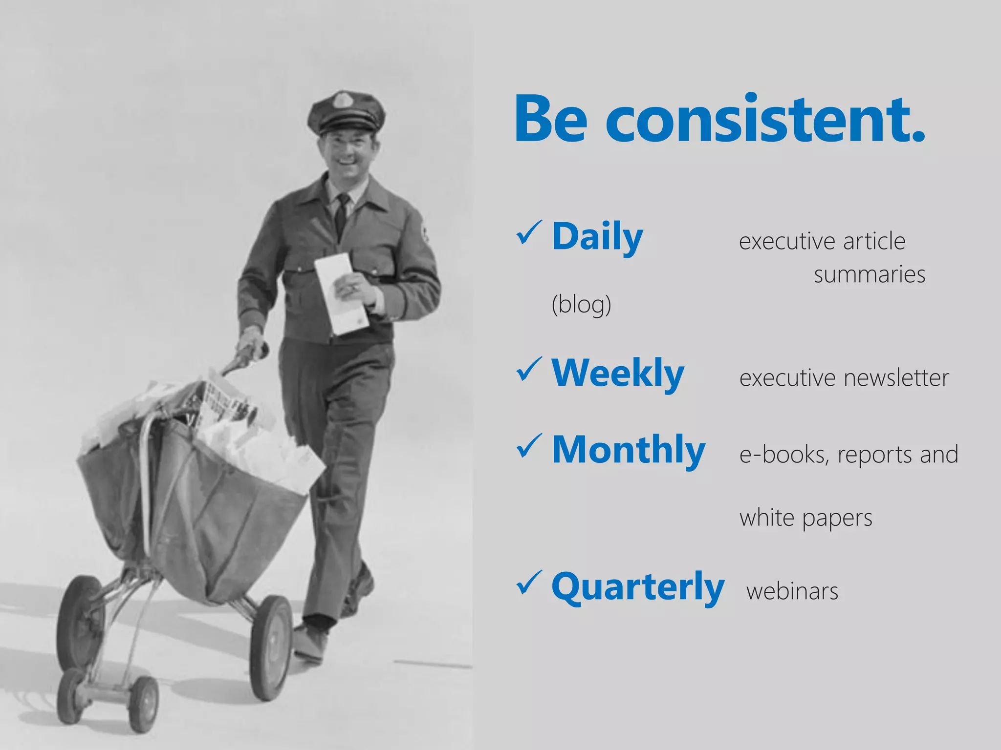 Be consistent.
 Daily       executive article
                     summaries
  (blog)

 Weekly      executive newsletter


 Monthly     e-books, reports and

              white papers

 Quarterly   webinars
 