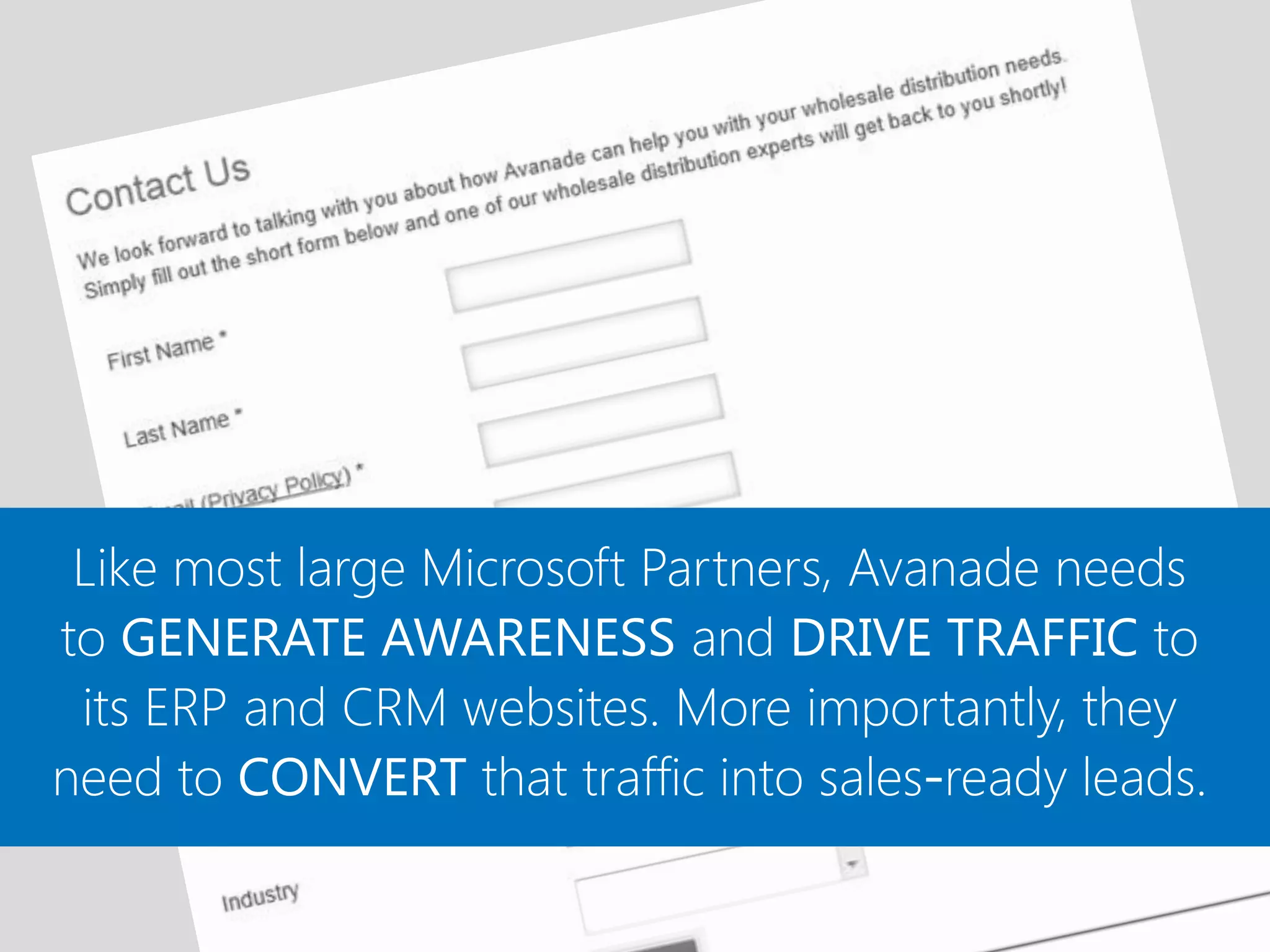 Like most large Microsoft Partners, Avanade needs
to GENERATE AWARENESS and DRIVE TRAFFIC to
 its ERP and CRM websites. More importantly, they
need to CONVERT that traffic into sales-ready leads.
 