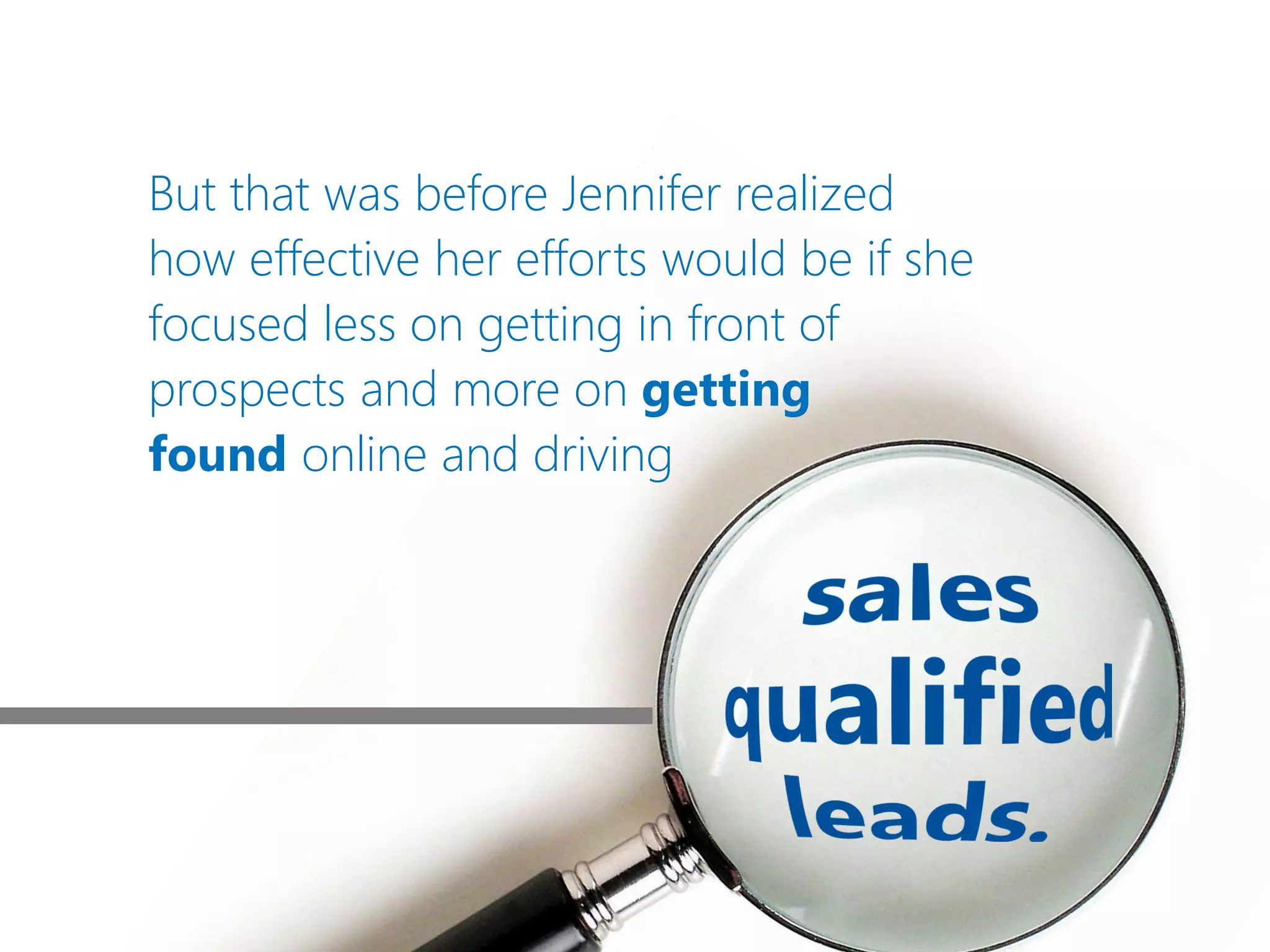 But that was before Jennifer realized
how effective her efforts would be if she
focused less on getting in front of
prospects and more on getting
found online and driving
 