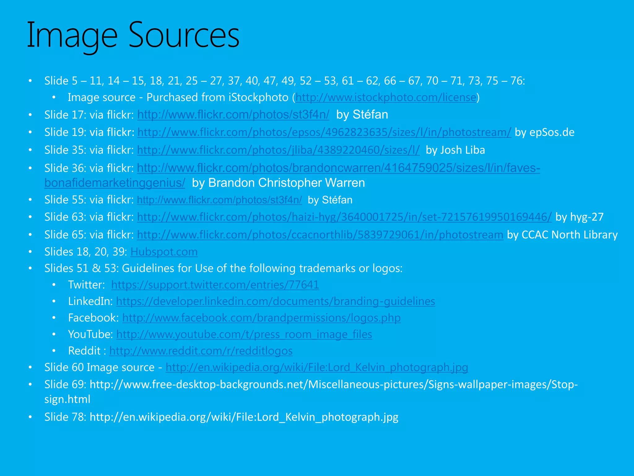 Image Sources
•   Slide 5 – 11, 14 – 15, 18, 21, 25 – 27, 37, 40, 47, 49, 52 – 53, 61 – 62, 66 – 67, 70 – 71, 73, 75 – 76:
      • Image source - Purchased from iStockphoto (http://www.istockphoto.com/license)
•   Slide 17: via flickr: http://www.flickr.com/photos/st3f4n/ by Stéfan
•   Slide 19: via flickr: http://www.flickr.com/photos/epsos/4962823635/sizes/l/in/photostream/ by epSos.de
•   Slide 35: via flickr: http://www.flickr.com/photos/jliba/4389220460/sizes/l/ by Josh Liba
•   Slide 36: via flickr: http://www.flickr.com/photos/brandoncwarren/4164759025/sizes/l/in/faves-
    bonafidemarketinggenius/ by Brandon Christopher Warren
•   Slide 55: via flickr: http://www.flickr.com/photos/st3f4n/ by Stéfan
•   Slide 63: via flickr: http://www.flickr.com/photos/haizi-hyg/3640001725/in/set-72157619950169446/ by hyg-27
•   Slide 65: via flickr: http://www.flickr.com/photos/ccacnorthlib/5839729061/in/photostream by CCAC North Library
•   Slides 18, 20, 39: Hubspot.com
•   Slides 51 & 53: Guidelines for Use of the following trademarks or logos:
      • Twitter: https://support.twitter.com/entries/77641
      • LinkedIn: https://developer.linkedin.com/documents/branding-guidelines
      • Facebook: http://www.facebook.com/brandpermissions/logos.php
      • YouTube: http://www.youtube.com/t/press_room_image_files
      • Reddit : http://www.reddit.com/r/redditlogos
•   Slide 60 Image source - http://en.wikipedia.org/wiki/File:Lord_Kelvin_photograph.jpg
•   Slide 69: http://www.free-desktop-backgrounds.net/Miscellaneous-pictures/Signs-wallpaper-images/Stop-
  sign.html
• Slide 78: http://en.wikipedia.org/wiki/File:Lord_Kelvin_photograph.jpg
 