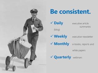 Be consistent.
 Daily       executive article
                     summaries
  (blog)

 Weekly      executive newsletter


 Monthly     e-books, reports and

              white papers

 Quarterly   webinars
 