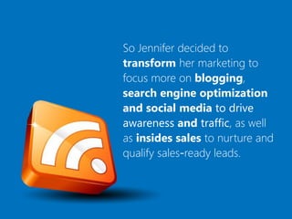 So Jennifer decided to
transform her marketing to
focus more on blogging,
search engine optimization
and social media to drive
awareness and traffic, as well
as insides sales to nurture and
qualify sales-ready leads.
 
