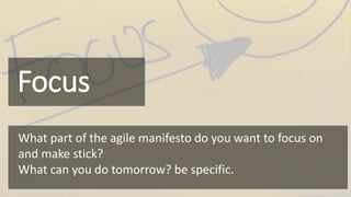 Focus
What part of the agile manifesto do you want to focus on
and make stick?
What can you do tomorrow? be specific.
 