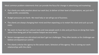 Our environment
Most common problem statements that can provide the focus for change in advertising and marketing:
 Our clients are really positive about our work but, to deliver at their level of expectations, we just don’t
make profits consistently.
 Budget pressures are harsh. We need help or we will go out of business.
 The clients are always changing their mind and then expecting us to restart the clock and suck up sunk
costs.
 We seem to have lost our cultural roots and now people work in silos and just focus on doing their tasks
rather than being part of the creative hotpot we once were.
 Senior management are old school and don’t get our challenges. They often berate us for challenges we
believe are beyond our control.
 The clients criticise the agency to the senior team / directors of the agency. This is ruining our work
relationships with the client.
 