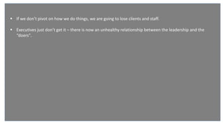 Our environment
 If we don’t pivot on how we do things, we are going to lose clients and staff.
 Executives just don’t get it – there is now an unhealthy relationship between the leadership and the
“doers".
 