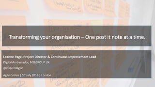 Transforming your organisation – One post it note at a time.
Agile Cymru | 5th July 2016 | London
Digital Ambassador, MSLGROUP UK
@inspiredagile
Leanne Page, Project Director & Continuous Improvement Lead
 
