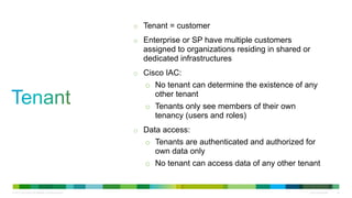 © 2013 Cisco and/or its affiliates. All rights reserved. Cisco Confidential 44
o Tenant = customer
o Enterprise or SP have multiple customers
assigned to organizations residing in shared or
dedicated infrastructures
o Cisco IAC:
o No tenant can determine the existence of any
other tenant
o Tenants only see members of their own
tenancy (users and roles)
o Data access:
o Tenants are authenticated and authorized for
own data only
o No tenant can access data of any other tenant
 