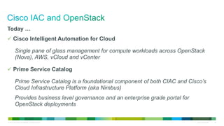 © 2013 Cisco and/or its affiliates. All rights reserved. Cisco Confidential 69
Today …
 Cisco Intelligent Automation for Cloud
Single pane of glass management for compute workloads across OpenStack
(Nova), AWS, vCloud and vCenter
 Prime Service Catalog
Prime Service Catalog is a foundational component of both CIAC and Cisco’s
Cloud Infrastructure Platform (aka Nimbus)
Provides business level governance and an enterprise grade portal for
OpenStack deployments
 
