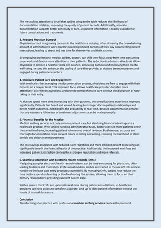 The meticulous attention to detail that scribes bring to the table reduces the likelihood of
documentation mistakes, improving the quality of patient records. Additionally, accurate
documentation supports better continuity of care, as patient information is readily available for
future consultations and treatments.
3. Reduced Physician Burnout
Physician burnout is a growing concern in the healthcare industry, often driven by the overwhelming
amount of administrative work. Doctors spend significant portions of their day documenting patient
interactions, leading to stress and less time for themselves and their patients.
By employing professional medical scribes, doctors can shift their focus away from time-consuming
paperwork and devote more attention to their patients. The reduction in administrative tasks allows
physicians to achieve a healthier work-life balance, alleviating burnout and improving their mental
well-being. In turn, this enhances the quality of care they provide, as doctors are more present and
engaged during patient encounters.
4. Improved Patient Care and Engagement
With medical scribes managing the documentation process, physicians are free to engage with their
patients on a deeper level. This improved focus allows healthcare providers to listen more
attentively, ask relevant questions, and provide comprehensive care without the distraction of note-
taking or data entry.
As doctors spend more time interacting with their patients, the overall patient experience improves
significantly. Patients feel heard and valued, leading to stronger doctor-patient relationships and
better health outcomes. Additionally, the availability of real-time, detailed documentation ensures
that any necessary follow-ups or treatment adjustments can be made promptly.
5. Financial Benefits for the Practice
Medical scribing services not only enhance patient care but also bring financial advantages to a
healthcare practice. With scribes handling administrative tasks, doctors can see more patients within
the same timeframe, increasing patient volume and overall revenue. Furthermore, accurate and
thorough documentation helps prevent errors in billing and coding, reducing the likelihood of claim
denials and delays in reimbursement.
The cost savings associated with reduced claim rejections and more efficient patient processing can
significantly benefit the financial health of the practice. Additionally, the improved workflow and
increased patient satisfaction can lead to a stronger reputation and more referrals.
6. Seamless Integration with Electronic Health Records (EHRs)
Navigating complex electronic health record systems can be time-consuming for physicians, often
leading to delays and frustration. Professional medical scribes are trained in the use of EHRs and can
handle the intricate data entry processes seamlessly. By managing EHRs, scribes help reduce the
time doctors spend on learning or troubleshooting the system, allowing them to focus on their
primary responsibility: providing excellent patient care.
Scribes ensure that EHRs are updated in real-time during patient consultations, so healthcare
providers can have access to complete, accurate, and up-to-date patient information without the
hassle of manual data entry.
Conclusion
Transforming your practice with professional medical scribing services can lead to profound
 