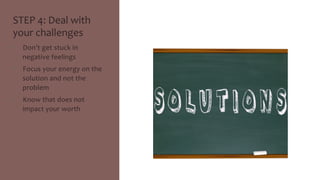 STEP 
4: 
Deal 
with 
your 
challenges 
• Don’t 
get 
stuck 
in 
negative 
feelings 
• Focus 
your 
energy 
on 
the 
solution 
and 
not 
the 
problem 
• Know 
that 
does 
not 
impact 
your 
worth 
 