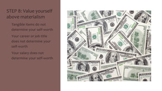 STEP 
8: 
Value 
yourself 
above 
materialism 
• Tangible 
items 
do 
not 
determine 
your 
self-­‐worth 
• Your 
career 
or 
job 
title 
does 
not 
determine 
your 
self-­‐worth 
• Your 
salary 
does 
not 
determine 
your 
self-­‐worth 
 