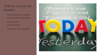 STEP 
10: 
Live 
for 
the 
present 
• Use 
the 
past 
as 
a 
lesson 
learned 
not 
to 
live 
there 
• Review 
your 
achievements 
• Compete 
with 
yourself 
 
