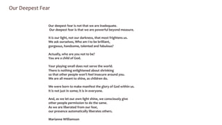 Our 
Deepest 
Fear 
Our 
deepest 
fear 
is 
not 
that 
we 
are 
inadequate. 
Our 
deepest 
fear 
is 
that 
we 
are 
powerful 
beyond 
measure. 
It 
is 
our 
light, 
not 
our 
darkness, 
that 
most 
frightens 
us. 
We 
ask 
ourselves, 
Who 
am 
I 
to 
be 
brilliant, 
gorgeous, 
handsome, 
talented 
and 
fabulous? 
Actually, 
who 
are 
you 
not 
to 
be? 
You 
are 
a 
child 
of 
God. 
Your 
playing 
small 
does 
not 
serve 
the 
world. 
There 
is 
nothing 
enlightened 
about 
shrinking 
so 
that 
other 
people 
won’t 
feel 
insecure 
around 
you. 
We 
are 
all 
meant 
to 
shine, 
as 
children 
do. 
We 
were 
born 
to 
make 
manifest 
the 
glory 
of 
God 
within 
us. 
It 
is 
not 
just 
in 
some; 
it 
is 
in 
everyone. 
And, 
as 
we 
let 
our 
own 
light 
shine, 
we 
consciously 
give 
other 
people 
permission 
to 
do 
the 
same. 
As 
we 
are 
liberated 
from 
our 
fear, 
our 
presence 
automatically 
liberates 
others. 
Marianne 
Williamson 
 