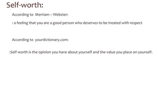 Self-­‐worth: 
According 
to 
Merriam 
– 
Webster: 
: 
a 
feeling 
that 
you 
are 
a 
good 
person 
who 
deserves 
to 
be 
treated 
with 
respect 
According 
to 
yourdictionary.com: 
:Self 
worth 
is 
the 
opinion 
you 
have 
about 
yourself 
and 
the 
value 
you 
place 
on 
yourself. 
 