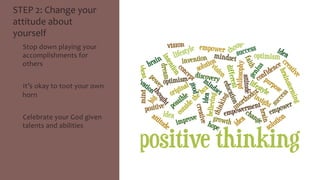 STEP 
2: 
Change 
your 
attitude 
about 
yourself 
• Stop 
down 
playing 
your 
accomplishments 
for 
others 
• It’s 
okay 
to 
toot 
your 
own 
horn 
• Celebrate 
your 
God 
given 
talents 
and 
abilities 
 
